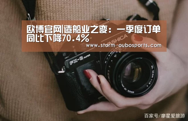 欧博官网|造船业之变:一季度订单同比下降70.4%(图1) 欧博游戏